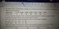 [Compatibility Mode] - Word
Sign in
File
Home
Insert
Design
Layout
References
Mailings
Review
View
Help
O Tell me what you want to do
Cut
Calibri (Body)
A A
12
Aa -
e Copy
AaBbCel AaBbCcDc AaBbCcDr AaBbCcC AaB AaBbCcC AaBbCcD
P Find-
Paste
B I
aly. A-
Replace
D Select
Format Painter
U - abc
X.
T Normal
I No Spac. Heading 2
Heading 1
Subtle Em.
Title
Subtitle
Clipboard
Font
Paragraph
Styles
Editing
1 2
I 4 I 5
7 8 9 10
- 11
I 12
13 14
4. On observation of absorbant changes in a chemical reaction at a maximum wavelength of
540 nm are as follows:
Absorbant
0.119 0.108
0.096 0.081 0.071
0.060
0.005
Time/ min
A. Prove that the reaction is the 1st order using substitution method or graph method
20
47
80
107
140
B. Specify the value of the rate constant and its half-life
5. The initial rate of a reaction depends on the J concentration as follows:
Uo (103) M 5.0
Vo (107)Ms1 3.6
Define the order of reaction to J and its rate constants using the initial rate method.
8.2
17 30
9.6
41
130
6. From the data variation of the reaction rate of the following temperatures:
500
T (K)
1000
1500
