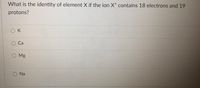 What is the identity of element X if the ion X* contains 18 electrons and 19
protons?
O K
O Mg
Na
