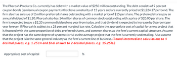 The Pharoah Products Co. currently has debt with a market value of $250 million outstanding. The debt consists of 9 percent
coupon bonds (semiannual coupon payments) that have a maturity of 15 years and are currently priced at $1,224.17 per bond. The
firm also has an issue of 2 million preferred shares outstanding with a market price of $15 per share. The preferred shares pay an
annual dividend of $1.20. Pharoah also has 14 million shares of common stock outstanding with a price of $20.00 per share. The
firm is expected to pay a $2.20 common dividend one year from today, and that dividend is expected to increase by 5 percent per
year forever. If Pharoah is subject to a 28 percent marginal tax rate. Calculate the appropriate cost of capital for a new project that
is financed with the same proportion of debt, preferred shares, and common shares as the firm's current capital structure. Assume
that the project has the same degree of systematic risk as the average project that the firm is currently undertaking. Also assume
that the project is in the same general industry as the firm's current line of business. (Round intermediate calculations to 4
decimal places, e.g. 1.2514 and final answer to 2 decimal places, e.g. 15.25%.)
Appropriate cost of capital
%