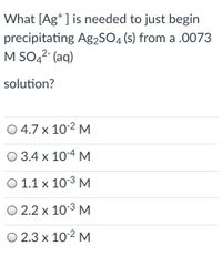 What [Ag* ] is needed to just begin
precipitating Ag2SO4 (s) from a .0073
M SO42- (aq)
solution?
O 4.7 x 10-2 M
O 3.4 x 10-4 M
O 1.1 x 103 M
O 2.2 x 10-3 M
O 2.3 x 10-2 M
