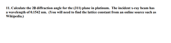 11. Calculate the 20 diffraction angle for the (311) plane in platinum. The incident x-ray beam has
a wavelength of 0.1542 nm. (You will need to find the lattice constant from an online source such as
Wikipedia.)