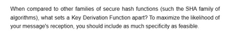 When compared to other families of secure hash functions (such the SHA family of
algorithms), what sets a Key Derivation Function apart? To maximize the likelihood of
your message's reception, you should include as much specificity as feasible.