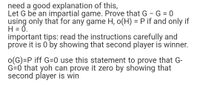 need a good explanation of this,
Let G be an impartial game. Prove that G - G = 0
using only that for any game H, o(H) = P if and only if
H = 0.
important tips: read the instructions carefully and
prove it is 0 by showing that second player is winner.
o(G)=P iff G=0 use this statement to prove that G-
G=0 that yoh can prove it zero by showing that
second player is win
