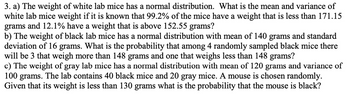 3. a) The weight of white lab mice has a normal distribution. What is the mean and variance of
white lab mice weight if it is known that 99.2% of the mice have a weight that is less than 171.15
grams and 12.1% have a weight that is above 152.55 grams?
b) The weight of black lab mice has a normal distribution with mean of 140 grams and standard
deviation of 16 grams. What is the probability that among 4 randomly sampled black mice there
will be 3 that weigh more than 148 grams and one that weighs less than 148 grams?
c) The weight of gray lab mice has a normal distribution with mean of 120 grams and variance of
100 grams. The lab contains 40 black mice and 20 gray mice. A mouse is chosen randomly.
Given that its weight is less than 130 grams what is the probability that the mouse is black?