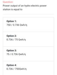 Question:
Power output of an hydro electric power
station is equal to
Option 1:
750 / 0.736 Qwh/n
Option 2:
0.736 / 75 Qwh/n
Option 3:
75/0.736 Qwh/n
Option 4:
0.736 / 750Qwh/n
