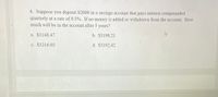 4. Suppose you deposit $2000 in a savings account that pays interest compounded
quarterly at a rate of 9.5%. If no money is added or withdrawn from the account. How
much will be in the account after 5 years?
a. $3148.47
b. $3198.21
c. $3216.02
d. $3192.42
