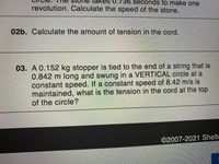 es U.736 seconds to make one
revolution. Calculate the speed of the stone.
02b. Calculate the amount of tension in the cord.
03. A 0.152 kg stopper is tied to the end of a string that is
0.842m long and swung in a VERTICAL circle at a
constant speed. If a constant speed of 8.42 m/s is
maintained, what is the tension in the cord at the top
of the circle?
©2007-2021 Shelte
