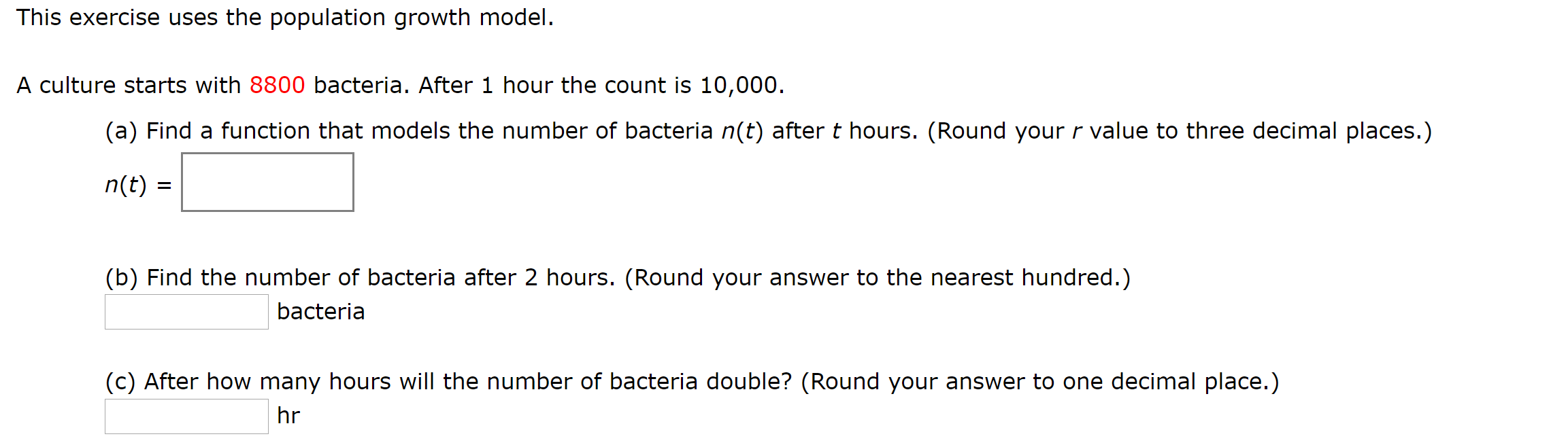 This exercise uses the population growth model.
A culture starts with 8800 bacteria. After 1 hour the count is 10,000.
(a) Find a function that models the number of bacteria n(t) after t hours. (Round your r value to three decimal places.)
n(t)
(b) Find the number of bacteria after 2 hours. (Round your answer to the nearest hundred.)
bacteria
(c) After how many hours will the number of bacteria double? (Round your answer to one decimal place.)
hr
