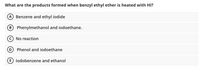 What are the products formed when benzyl ethyl ether is heated with HI?
A Benzene and ethyl iodide
B Phenylmethanol and iodoethane.
©No reaction
D Phenol and iodoethane
E lodobenzene and ethanol
