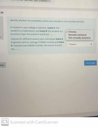568 SUMMER 21
38
Identify whether the probability events are mutually or not mutually exclusive
A student in your college is selected : Event A: The
student is a sophomore, and Event B. the student is a
business major. the events A and B are
v Choose.
Mutually exclusive
Not mutually exclusive
on
Salaries for different careers were estimated. Event A
Engineers earn on average $10000 monthly and Event
B: teachers earn $6000 monthly, the events A and B
Choose.
are .
Next page
age
CS Scanned with CamScanner
