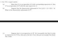 4. Let A be a square matrix.
(a)
1² is an eigenvalue of A? with the same eigenvector, v.
Show that if A is an eigenvalue of A with corresponding eigenvector v, then
(b)
What is the characteristic polynomial of A2?
Suppose that the characteristic polynomial of A is fa(1) = (A + 2)(A – 3).
Suppose that v is an eigenvector of A². Is it necessarily true that v is also
(c)
an eigenvector of A? If so, then prove this fact; if not, then give an example that shows
this is false.
