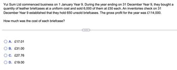 Yui Sum Ltd commenced business on 1 January Year 9. During the year ending on 31 December Year 9, they bought a
quantity of leather briefcases at a uniform cost and sold 6,000 of them at £50 each. An inventories check on 31
December Year 9 established that they hold 650 unsold briefcases. The gross profit for the year was £114,000.
How much was the cost of each briefcase?
OA. £17.01
B. £31.00
C. £27.76
D. £19.00