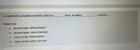 In a perfectly competitive market, there are
firms, all selling
products.
Select one:
O a several large; differentiated
O b. several large; nearly identical
O c. many small; differentiated
O d. many small; nearly identical
