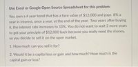 Use Excel or Google Open Source Spreadsheet for this problem:
You own a 4 year bond that has a face value of $12,000 and pays 8% a
year in interest, once a year, at the end of the year. Two years after buying
it, the interest rate increases to 10%. You do not want to wait 2 more years
to get your principle of $12,000 back because you really need the money,
so you decide to sell it on the open market.
1. How much can you sell it for?
2. Would it be a capital loss or gain and how much? How much is the
capital gain or loss?
