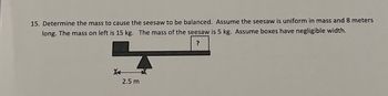 15. Determine the mass to cause the seesaw to be balanced. Assume the seesaw is uniform in mass and 8 meters
long. The mass on left is 15 kg. The mass of the seesaw is 5 kg. Assume boxes have negligible width.
?
X
2.5 m