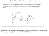 Use the following information to answer question 15.
The sinusoidal function that represents electrical current in Australia and the
sinusoidal function that represents electrical current in Canada are graphed
below.
V
Australia
240
180-
120-
601
Canada
-60+
-120-
-180-
-240f
120
60
The sinusoidal function representing electrical current in Australia differs from the sinusoidal
function representing electrical current in Canada. Explain.
