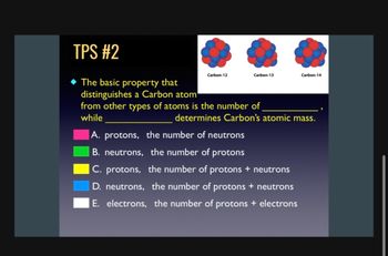 TPS #2
The basic property that
distinguishes a Carbon atom
Carbon-12
Carbon-13
Carbon-14
from other types of atoms is the number of
while
determines Carbon's atomic mass.
A. protons, the number of neutrons
B. neutrons, the number of protons
C. protons, the number of protons + neutrons
D. neutrons, the number of protons + neutrons
E. electrons, the number of protons + electrons