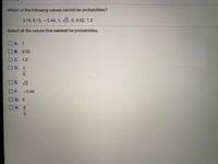 Which of the following values cannot be probabilities?
3/5, 5/3, -0.44, 1, v2,0, 0.02, 1.2
Select all the values that cannot be probabilities.
А. 1
В. 0.02
С. 1.2
D. 3
E. 2
F.
-0.44
G. 0
Н. 5
