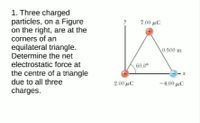 1. Three charged
particles, on a Figure
on the right, are at the
corners of an
700 μC
equilateral triangle.
Determine the net
electrostatic force at
0.500 m
60.0°
the centre of a triangle
due to all three
2.00 µC
-4.00 µC
charges.
