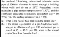 An overhead 25-m-long, uninsulated industrial steam
pipe of 100 mm diameter is routed through a building
whose walls and air are at 25°C. Pressurized steam
maintains a pipe surface temperature of 150°C, and the
coefficient associated with natural convection is h = 10
W/m² • K. The surface emissivity is ɛ = 0.8.
%3D
(a) What is the rate of heat loss from the steam line?
(b) If the steam is generated in a gas-fired boiler oper-
ating at an efficiency of n, = 0.90 and natural
priced at C, = $0.01 per MJ, what is the annual
cost of heat loss from the line? »
gas is
