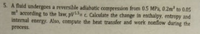 5. A fluid undergoes a reversible adiabatic compression from 0.5 MPa, 0.2m to 0.05
m according to the law, pV1= c. Calculate the change in enthalpy, entropy and
internal energy. Also, compute the heat transfer and work nonflow during the
process.
