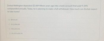 Zorbat Wellington deposited $3,489 fifteen years ago into a bank account that paid 9.34%
compounded annually. Today, he is planning to make a full withdrawal. How much can Zorbat expect
to take home?
O $914.14
O $12,000.00
$13,316.41
O $1,025,600.99