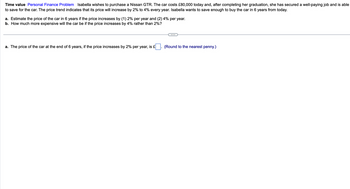 Time value Personal Finance Problem Isabella wishes to purchase a Nissan GTR. The car costs £80,000 today and, after completing her graduation, she has secured a well-paying job and is able
to save for the car. The price trend indicates that its price will increase by 2% to 4% every year. Isabella wants to save enough to buy the car in 6 years from today.
a. Estimate the price of the car in 6 years if the price increases by (1) 2% per year and (2) 4% per year.
b. How much more expensive will the car be if the price increases by 4% rather than 2%?
a. The price of the car at the end of 6 years, if the price increases by 2% per year, is £
(Round to the nearest penny.)