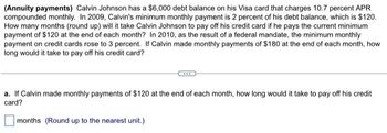 (Annuity payments) Calvin Johnson has a $6,000 debt balance on his Visa card that charges 10.7 percent APR
compounded monthly. In 2009, Calvin's minimum monthly payment is 2 percent of his debt balance, which is $120.
How many months (round up) will it take Calvin Johnson to pay off his credit card if he pays the current minimum
payment of $120 at the end of each month? In 2010, as the result of a federal mandate, the minimum monthly
payment on credit cards rose to 3 percent. If Calvin made monthly payments of $180 at the end of each month, how
long would it take to pay off his credit card?
a. If Calvin made monthly payments of $120 at the end of each month, how long would it take to pay off his credit
card?
months (Round up to the nearest unit.)