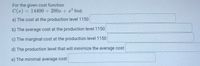 For the given cost function
= 14400 + 200x + x² find:
%3D
a) The cost at the production level 1150
b) The average cost at the production level1150
c) The marginal cost at the production level 1150
d) The production level that will minimize the average cost
e) The minimal average cost
