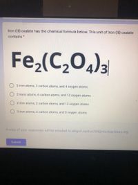 Iron (III) oxalate has the chemical formula below. This unit of iron (II) oxalate
contains *
Fe,(C,0)3
3 iron atoms, 2 carbon atoms, and 4 oxygen atoms
2 irons atoms, 6 carbon atoms, and 12 oxygen atoms
2 iron atoms, 2 carbon atoms, and 12 oxygen atoms
3 iron atoms, 4 carbon atoms, and 8 oxygen atoms
A copy of your responses will be emailed to abigail.santos704@stu.kipptexas.org.
Submit
