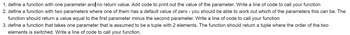 1. define a function with one parameter and no return value. Add code to print out the value of the parameter. Write a line of code to call your function
2. define a function with two parameters where one of them has a default value of zero - you should be able to work out which of the parameters this can be. The
function should return a value equal to the first parameter minus the second parameter. Write a line of code to call your function
3. define a function that takes one parameter that is assumed to be a tuple with 2 elements. The function should return a tuple where the order of the two
elements is switched. Write a line of code to call your function.