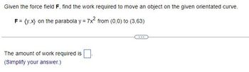 Given the force field F, find the work required to move an object on the given orientated curve.
F = (y,x) on the parabola y = 7x² from (0,0) to (3,63)
The amount of work required is
(Simplify your answer.)