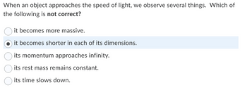 When an object approaches the speed of light, we observe several things. Which of
the following is not correct?
it becomes more massive.
it becomes shorter in each of its dimensions.
its momentum approaches infinity.
its rest mass remains constant.
its time slows down.