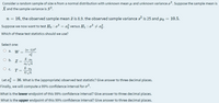 Consider a random sample of size n from a normal distribution with unknown mean u and unknown variance o?. Suppose the sample mean is
X and the sample variance is S?.
n = 16, the observed sample mean ī is 8.9. the observed sample variance s? is 25 and 4o = 10.5.
Suppose we now want to test Ho : o? = of versus H1 : o? + of.
Which of these test statistics should we use?
Select one:
(n-1)s
O a. W =
of
O b. Z=
O c. T=
Let of = 36. What is the (appropriate) observed test statistic? Give answer to three decimal places.
Finally, we will compute a 99% confidence interval for o?.
What is the lower endpoint of this 99% confidence interval? Give answer to three decimal places.
What is the upper endpoint of this 99% confidence interval? Give answer to three decimal places.
