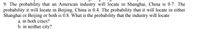 9. The probability that an American industry will locate in Shanghai, China is 0.7. The
probability it will locate in Beijing, China is 0.4. The probability that it will locate in either
Shanghai or Beijing or both is 0.8. What is the probability that the industry will locate
a. in both cities?
b. in neither city?
