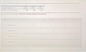 The constraint at Rauchwerger Corporation is time on a particular machine. The company makes three products that use this machine. Data concerning those products appear below
Selling price per unit
Variable cost per unit
Minutes on the constraint
Multiple Choice
O
Assume that sufficient time is available on the constrained machine to satisfy demand for all but the least profitable product. Up to how much should the company be willing to pay to
acquire more of the constrained resource? (Round your intermediate calculations to 2 decimal places)
O
$75 80 per minute
$394 per minute
$774 per minute
WX
$ 335.14
$ 259.34
7.10
$1417 per minute
KD
$ 228.42
$ 173.16
3.90
FS
$ 199.17
$159.69
5.10