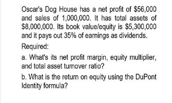 Oscar's Dog House has a net profit of $56,000
and sales of 1,000,000. It has total assets of
$8,000,000. Its book value/equity is $5,300,000
and it pays out 35% of earnings as dividends.
Required:
a. What's its net profit margin, equity multiplier,
and total asset turnover ratio?
b. What is the return on equity using the DuPont
Identity formula?