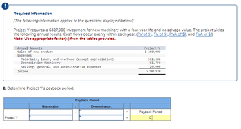 Required Information
[The following information applies to the questions displayed below.]
Project Y requires a $327,000 investment for new machinery with a four-year life and no salvage value. The project yields
the following annual results. Cash flows occur evenly within each year. (PV of $1, FV of $1, PVA of $1, and FVA of $1)
Note: Use appropriate factor(s) from the tables provided.
Annual Amounts
Sales of new product
Expenses
Materials, labor, and overhead (except depreciation)
Depreciation-Machinery
Selling, general, and administrative expenses
Income
Project Y
$ 360,000
161,280
81,750
26,000
$ 90,970
2. Determine Project Y's payback period.
Project Y
Payback Period
Numerator:
1
Denominator:
1
Payback Period
=
0