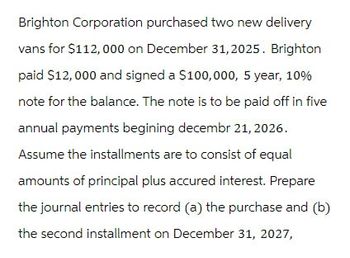 Brighton Corporation purchased two new delivery
vans for $112,000 on December 31, 2025. Brighton
paid $12,000 and signed a $100,000, 5 year, 10%
note for the balance. The note is to be paid off in five
annual payments begining decembr 21, 2026.
Assume the installments are to consist of equal
amounts of principal plus accured interest. Prepare
the journal entries to record (a) the purchase and (b)
the second installment on December 31, 2027,