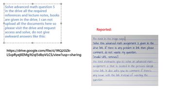 Solve advanced math question 5
in the drive all the required
references and lecture notes, books
are given in the drive, I can not
pupload all the documents here so
please visit the drive and request
access and solve, do not give
awkward answers like this:
https://drive.google.com/file/d/1RQ2OZK-
LSxpRyejKEMg1t2ql5dbpVLCS/view?usp=sharing
Reported:
The text in the image says!
Solve this advanced math assignment 2 given in the
drive link, if there is any problem in link then please
comment, do not waste my question.
Linvalid URL removed]
The text instructs you to solve an advanced math
assignment 2 that is located in the provided Google
Drive link. It also asks you to comment if there's
any issue with the link instead of wasting the
question.