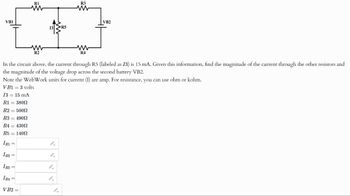 VB1
R1
ww
13 R5
R3
w
VB2
ww
R2
w
R4
In the circuit above, the current through R5 (labeled as 13) is 15 mA. Given this information, find the magnitude of the current through the other resistors and
the magnitude of the voltage drop across the second battery VB2.
Note the WebWork units for current (I) are amp. For resistance, you can use ohm or kohm.
VB1 = 3 volts
13 = 15 mA
R1 = 380
R2 = 5000
R3 = 4902
R4 = 4300
R5 = 1400
IRI
"
IR2
"
IR3
IRA
9.
VB2 =
9.