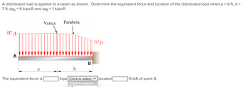 A distributed load is applied to a beam as shown. Determine the equivalent force and location of the distributed load when a = 6 ft, b =
7 ft, WA = 6 kips/ft and WB = 1 kips/ft
WA
a
The equivalent force is
Vertex
Parabola
B
WB
kips (Click to select) located
(Click to select)
ft left of point B.