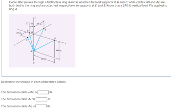 ### Problem Statement

Cable \( BAC \) passes through a frictionless ring \( A \) and is attached to fixed supports at \( B \) and \( C \), while cables \( AD \) and \( AE \) are both tied to the ring and are attached, respectively, to supports at \( D \) and \( E \). A 240-lb vertical load \( P \) is applied to ring \( A \).

### Diagram Explanation

The diagram shows a 3D coordinate system with the following details:

- Points \( B \), \( C \), \( D \), \( E \), and \( A \) are labeled, with cable attachments shown at each point.
- The coordinates are marked as \( x \), \( y \), and \( z \) axes.
- The dimensions from point \( O \) are given as:
  - \( 17.5 \) inches along the \( y \)-axis.
  - \( 45 \) inches along the \( y \)-axis to point \( E \).
  - \( 25 \) inches from \( B \) along the \( x \)-axis.
  - \( 60 \) inches from \( D \) along the \( x \)-axis.
  - \( 80 \) inches vertically along the \( z \)-axis from \( A \) to point \( P \).
- The load \( P \) is shown as a downward force with a magnitude of 240 lb.

### Task

Determine the tension in each of the three cables.

- The tension in cable \( BAC \) is ______ lb.
- The tension in cable \( AD \) is ______ lb.
- The tension in cable \( AE \) is ______ lb.