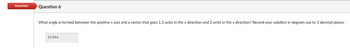 Incorrect
Question 6
What angle is formed between the positive x axis and a vector that goes 1.3 units in the x direction and 2 units in the y direction? Record your solution in degrees out to 3 decimal places.
57.994
