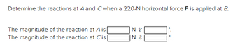 **Problem Statement:**

Determine the reactions at points A and C when a 220-N horizontal force \( F \) is applied at point B.

**Reaction Calculations:**

- The magnitude of the reaction at A is \( \_\_\_ \) N at \( \_\_\_ \)°.
- The magnitude of the reaction at C is \( \_\_\_ \) N at \( \_\_\_ \)°.

**Explanation:**

This problem involves calculating the reaction forces at two points (A and C) on a structure, which bears a horizontal force at point B. The specific magnitudes and directions (angles) of the reaction forces at A and C need to be determined.

**Instructions:**

1. Use equilibrium equations to solve for the unknown reaction forces.
2. Account for both horizontal and vertical force components when considering the forces acting on the structure.
3. Apply principles of statics, such as summation of forces and moments, to find the solutions.