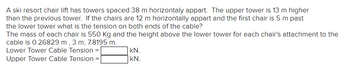 A ski resort chair lift has towers spaced 38 m horizontaly appart. The upper tower is 13 m higher
than the previous tower. If the chairs are 12 m horizontally appart and the first chair is 5 m past
the lower tower what is the tension on both ends of the cable?
The mass of each chair is 550 Kg and the height above the lower tower for each chair's attachment to the
cable is 0.26829 m, 3 m, 7.8195 m.
Lower Tower Cable Tension =
Upper Tower Cable Tension
=
kN.
kN.