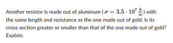 Another resistor is made out of aluminum (o = 3.5.107) with
the same length and resistance as the one made out of gold. Is its
cross section greater or smaller than that of the one made out of gold?
Explain.