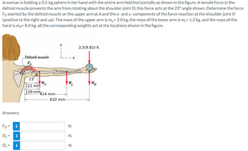 A woman is holding a 3.5-kg sphere in her hand with the entire arm held horizontally as shown in the figure. A tensile force in the
deltoid muscle prevents the arm from rotating about the shoulder joint O; this force acts at the 23° angle shown. Determine the force
FD exerted by the deltoid muscle on the upper arm at A and the x- and y-components of the force reaction at the shoulder joint O
(positive to the right and up). The mass of the upper arm is my= 2.0 kg, the mass of the lower arm is m₁ = 1.2 kg, and the mass of the
hand is mч= 0.4 kg; all the corresponding weights act at the locations shown in the figure.
Deltoid muscle
x
Answers:
FD
3.5(9.81) N
23°
WU
VWL
WH
122 mm
129 mm
414 mm
632 mm-
FD= i
Ox
Oy=
=
i
י
N
N
N
Z Z Z