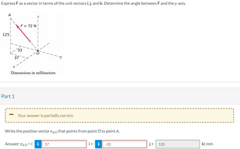 Express F as a vector in terms of the unit vectors i, j, and k. Determine the angle between F and the y-axis.
125
F = 72 N
Part 1
33
37
Dimensions in millimeters
Your answer is partially correct.
Write the position vector rÃo that points from point O to point A.
Answer: rA/O=(i 37
i + i -33
j+ 125
k) mm