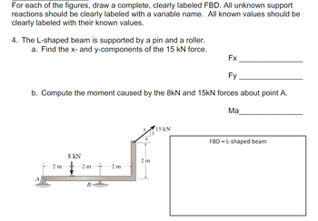 For each of the figures, draw a complete, clearly labeled FBD. All unknown support
reactions should be clearly labeled with a variable name. All known values should be
clearly labeled with their known values.
4. The L-shaped beam is supported by a pin and a roller.
a. Find the x- and y-components of the 15 kN force.
Fx
Fy
b. Compute the moment caused by the 8kN and 15kN forces about point A.
Ma
-2 m
8 kN
2 m
B
2 m
5.
15 kN
4
-
FBD L-shaped beam
2 m